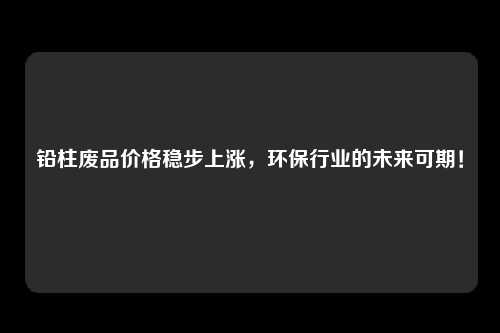 铅柱废品价格稳步上涨，环保行业的未来可期！