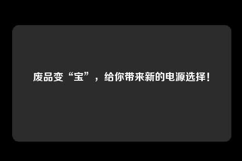 废品变“宝”，给你带来新的电源选择！