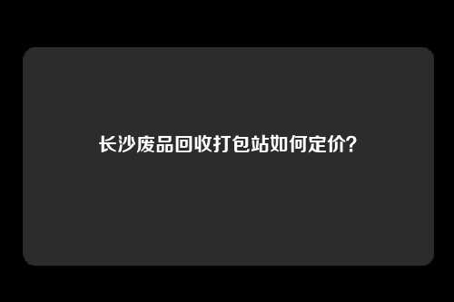 长沙废品回收打包站如何定价？