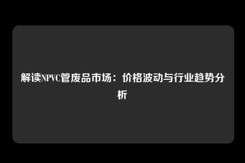 解读NPVC管废品市场：价格波动与行业趋势分析