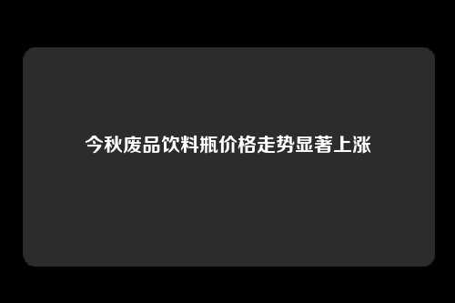 今秋废品饮料瓶价格走势显著上涨