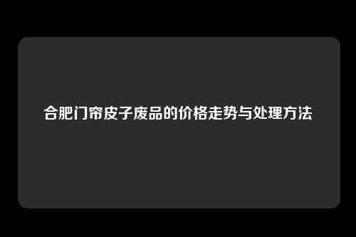 合肥门帘皮子废品的价格走势与处理方法