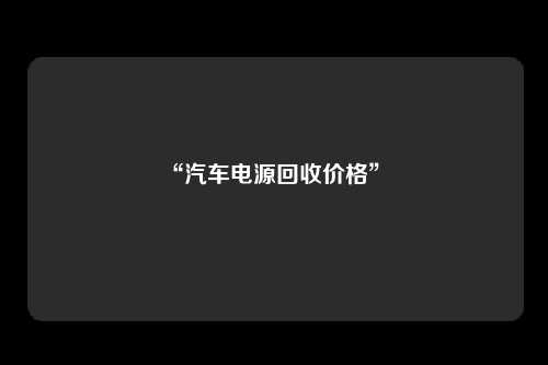 “汽车电源回收价格” 