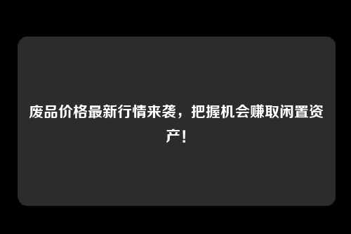 废品价格最新行情来袭，把握机会赚取闲置资产！