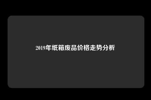 2019年纸箱废品价格走势分析