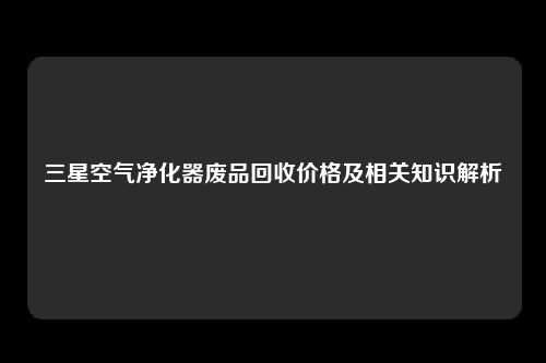 三星空气净化器废品回收价格及相关知识解析