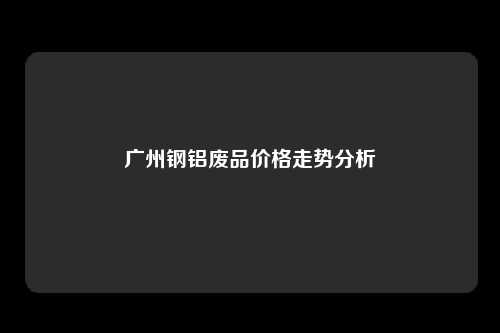 广州钢铝废品价格走势分析