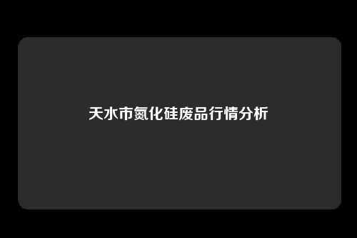 天水市氮化硅废品行情分析