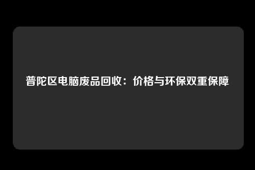 普陀区电脑废品回收：价格与环保双重保障