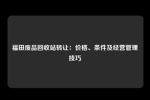 福田废品回收站转让：价格、条件及经营管理技巧