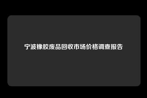 宁波橡胶废品回收市场价格调查报告