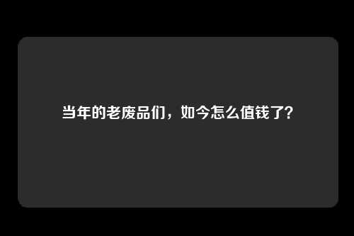 当年的老废品们，如今怎么值钱了？