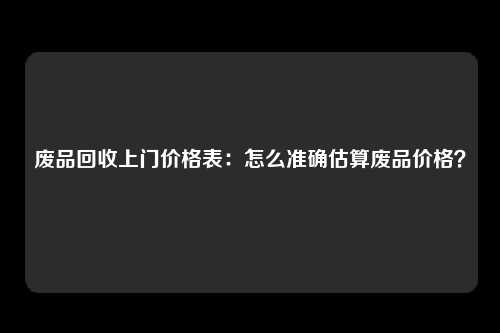 废品回收上门价格表：怎么准确估算废品价格？