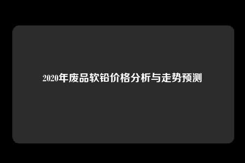 2020年废品软铅价格分析与走势预测