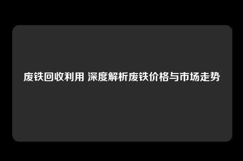 废铁回收利用 深度解析废铁价格与市场走势