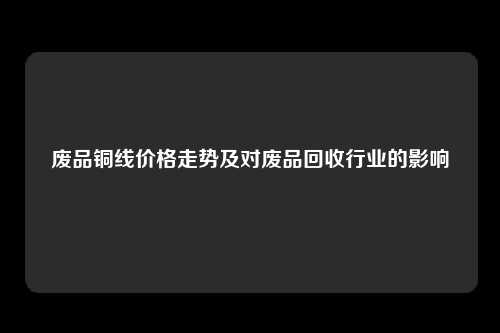 废品铜线价格走势及对废品回收行业的影响