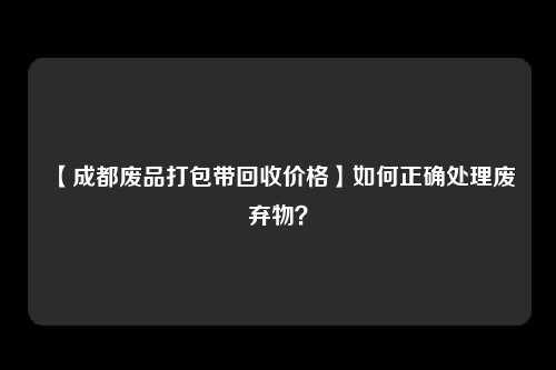 【成都废品打包带回收价格】如何正确处理废弃物？