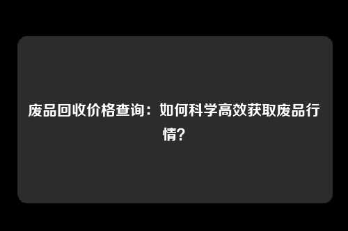 废品回收价格查询：如何科学高效获取废品行情？