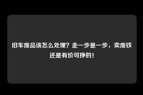 旧车废品该怎么处理？走一步是一步，卖废铁还是有价可挣的！