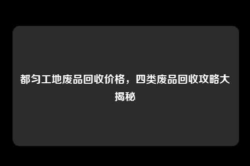 都匀工地废品回收价格，四类废品回收攻略大揭秘