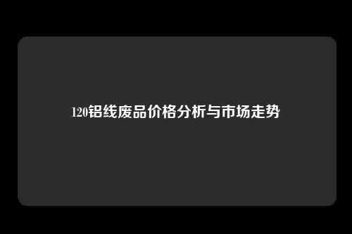 120铝线废品价格分析与市场走势