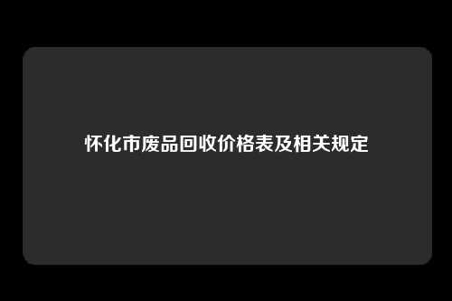 怀化市废品回收价格表及相关规定