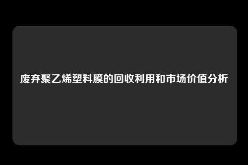 废弃聚乙烯塑料膜的回收利用和市场价值分析