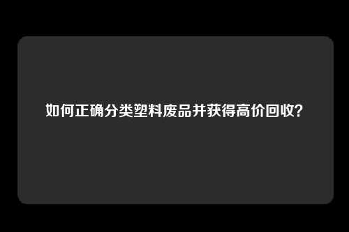 如何正确分类塑料废品并获得高价回收？