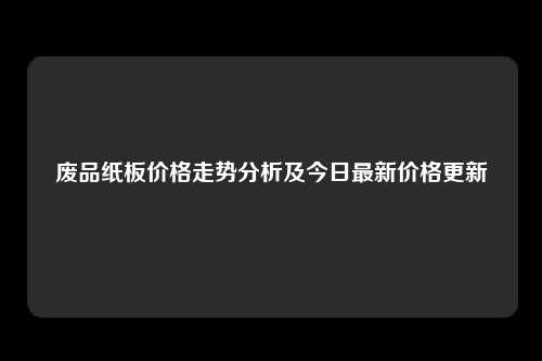 废品纸板价格走势分析及今日最新价格更新