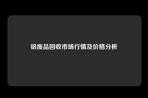 铝废品回收市场行情及价格分析