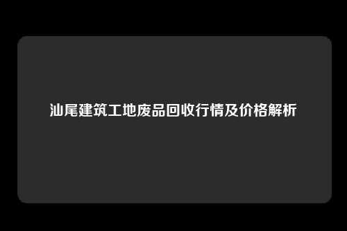 汕尾建筑工地废品回收行情及价格解析