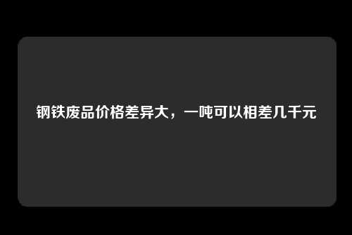 钢铁废品价格差异大，一吨可以相差几千元