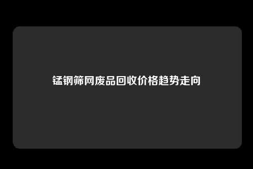 锰钢筛网废品回收价格趋势走向