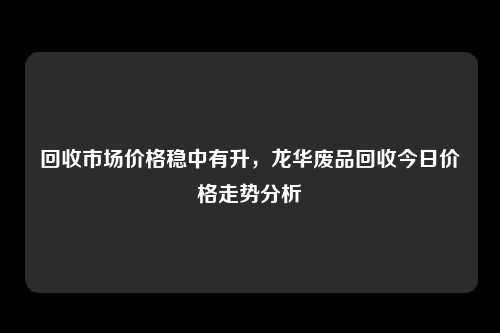 回收市场价格稳中有升，龙华废品回收今日价格走势分析