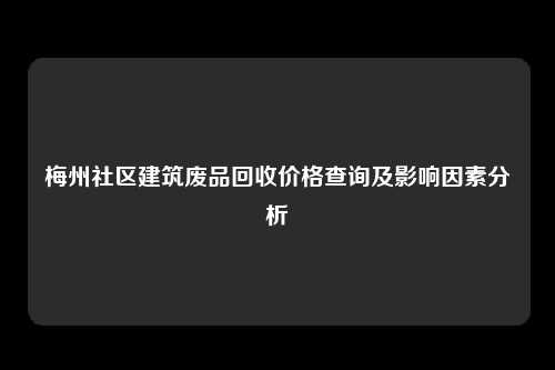 梅州社区建筑废品回收价格查询及影响因素分析