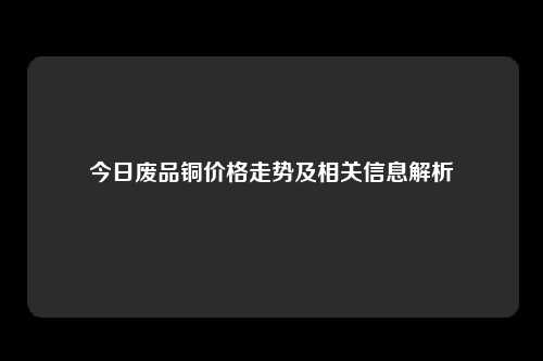 今日废品铜价格走势及相关信息解析