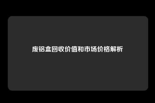 废铝盒回收价值和市场价格解析