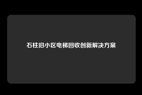 石柱旧小区电梯回收创新解决方案