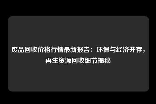 废品回收价格行情最新报告：环保与经济并存，再生资源回收细节揭秘