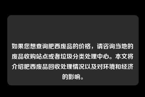 如果您想查询肥西废品的价格，请咨询当地的废品收购站点或者垃圾分类处理中心。本文将介绍肥西废品回收处理情况以及对环境和经济的影响。