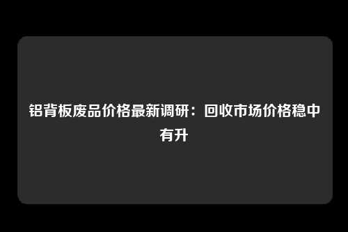 铝背板废品价格最新调研：回收市场价格稳中有升