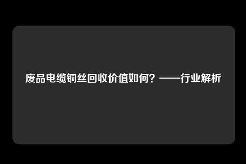 废品电缆铜丝回收价值如何？——行业解析