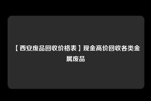 【西安废品回收价格表】现金高价回收各类金属废品