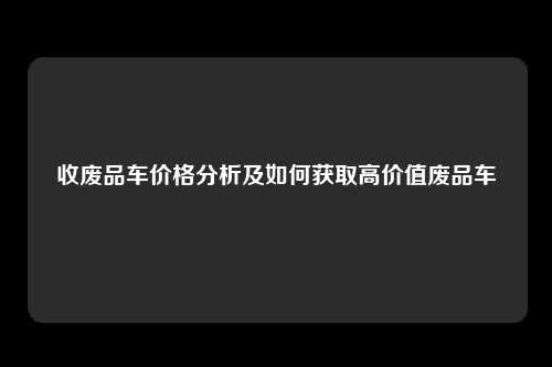 收废品车价格分析及如何获取高价值废品车