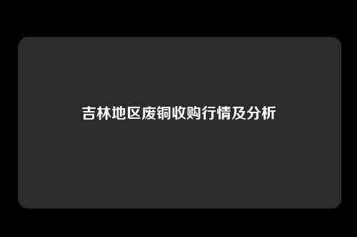 吉林地区废铜收购行情及分析