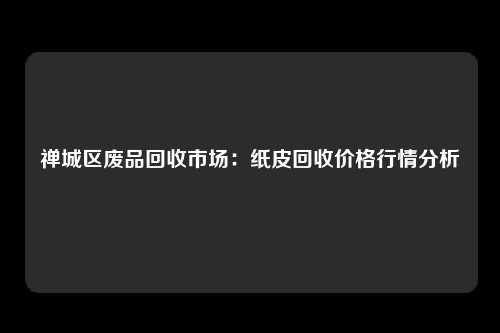 禅城区废品回收市场：纸皮回收价格行情分析