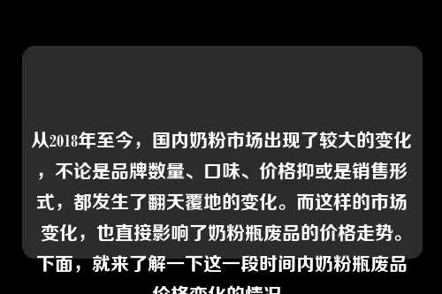 从2018年至今，国内奶粉市场出现了较大的变化，不论是品牌数量、口味、价格抑或是销售形式，都发生了翻天覆地的变化。而这样的市场变化，也直接影响了奶粉瓶废品的价格走势。下面，就来了解一下这一段时间内奶粉瓶废品价格变化的情况。