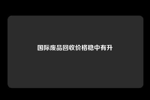 国际废品回收价格稳中有升