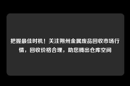 把握最佳时机！关注朔州金属废品回收市场行情，回收价格合理，助您腾出仓库空间