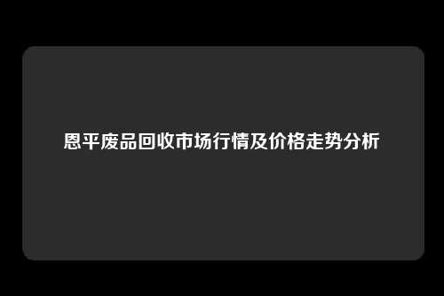 恩平废品回收市场行情及价格走势分析